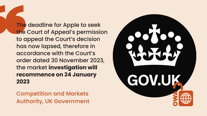 The deadline for Apple to seek the Court of Appeal’s permission to appeal the Court’s decision has now lapsed, therefore in accordance with the Court’s order dated 30 November 2023, the market investigation will recommence on 24 January 2023. Competition and Markets Authority, UK Government The deadline for Apple to seek the Court of Appeal’s permission to appeal the Court’s decision has now lapsed, therefore in accordance with the Court’s order dated 30 November 2023, the market investigation will recommence on 24 January 2023. Competition and Markets Authority, UK Government