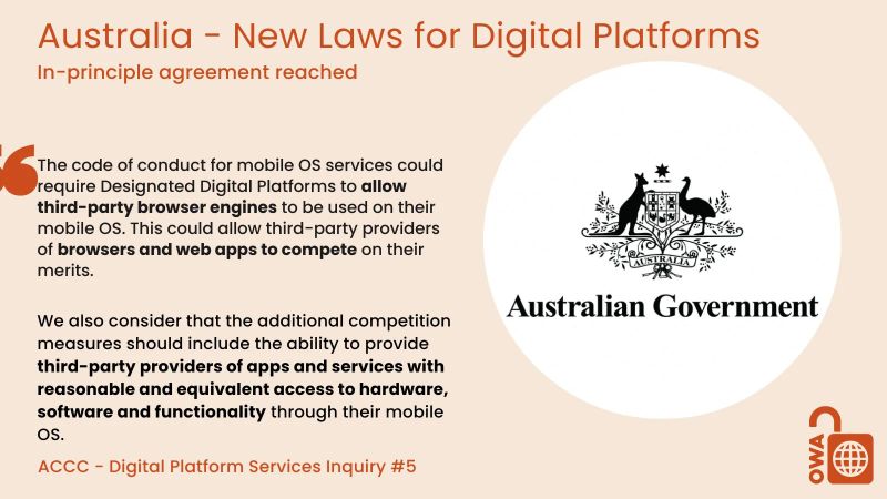 Australia - New Laws for Digital Platforms. In-principle agreement reached. The code of conduct for mobile OS services could require Designated Digital Platforms to allow third-party browser engines to be used on their mobile OS. This could allow third-party providers of browsers and web apps to compete on their merits. We also consider that the additional competition measures should include the ability to provide third-party providers of apps and services with reasonable and equivalent access to hardware, software and functionality through their mobile OS. ACCC - Digital Platform Services Inquiry #5 Australia - New Laws for Digital Platforms. In-principle agreement reached. The code of conduct for mobile OS services could require Designated Digital Platforms to allow third-party browser engines to be used on their mobile OS. This could allow third-party providers of browsers and web apps to compete on their merits. We also consider that the additional competition measures should include the ability to provide third-party providers of apps and services with reasonable and equivalent access to hardware, software and functionality through their mobile OS. ACCC - Digital Platform Services Inquiry #5